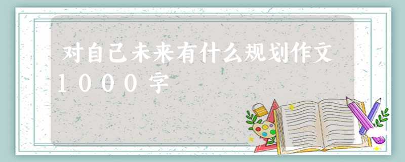 对自己未来有什么规划作文1000字 对自己未来有什么规划作文1000字