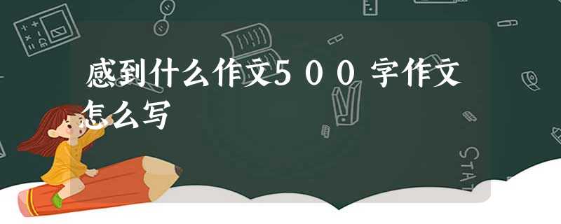 感到什么作文500字作文怎么写 感到什么作文500字作文怎么写
