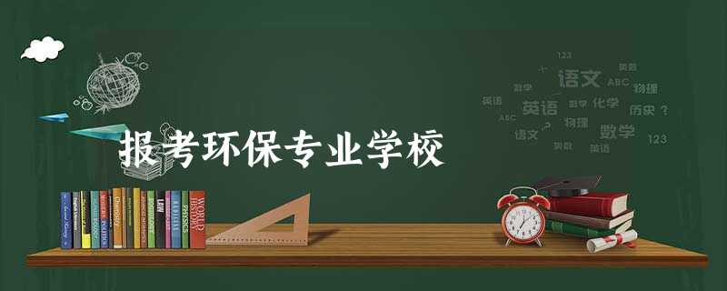 报考环保专业学校 报考环保专业学校