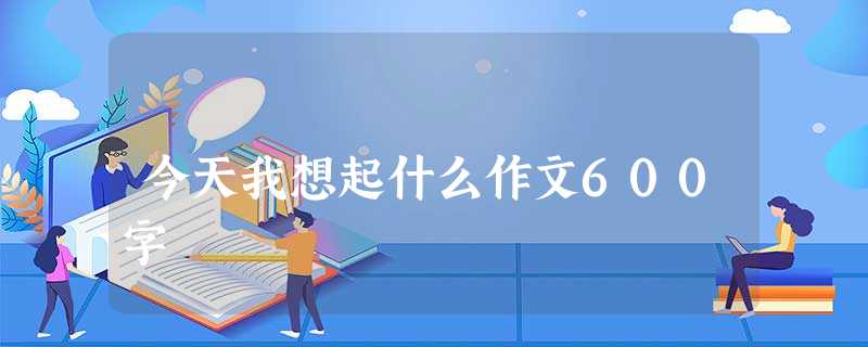 今天我想起什么作文600字 今天我想起什么作文600字