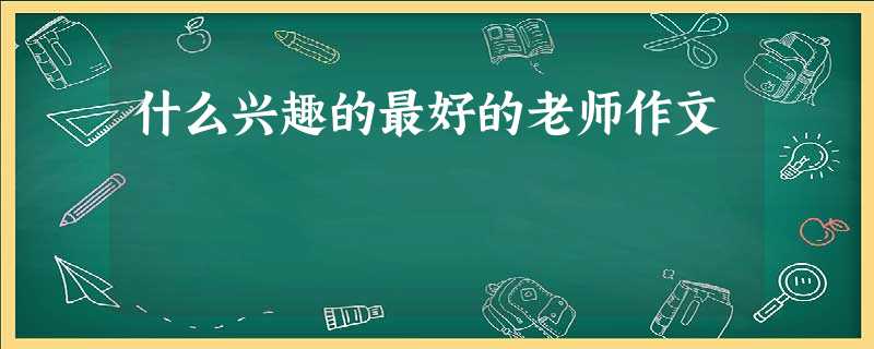 什么兴趣的最好的老师作文 什么兴趣的最好的老师作文
