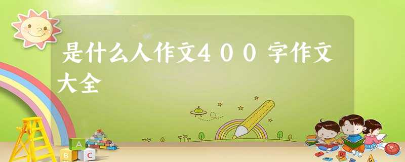 是什么人作文400字作文大全 是什么人作文400字作文大全