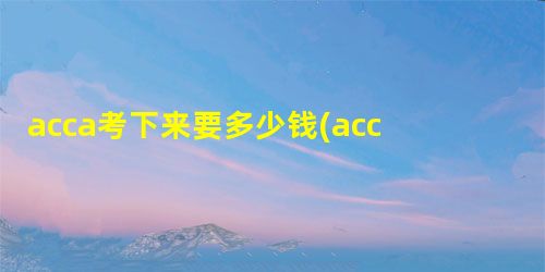 acca考下来要多少钱(acca考试费用) acca考下来要多少钱(acca考试费用)
