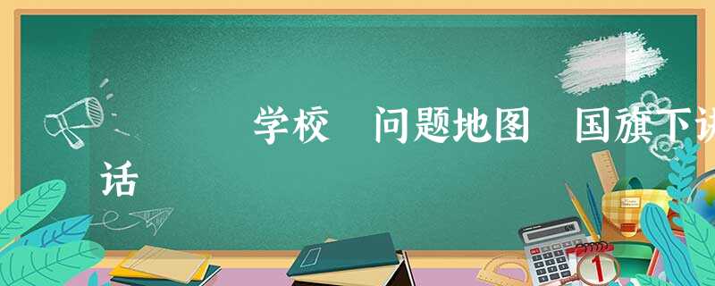 学校 问题地图 国旗下讲话 学校 问题地图 国旗下讲话