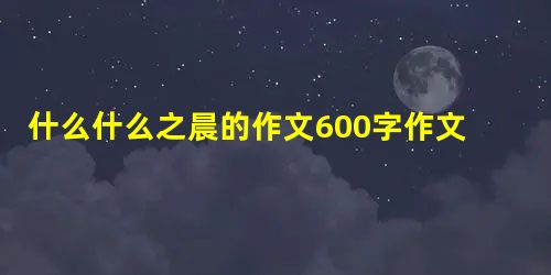 什么什么之晨的作文600字作文 什么什么之晨的作文600字作文
