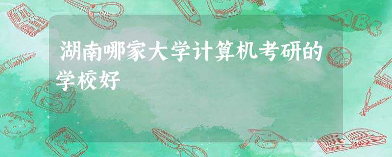 湖南哪家大学计算机考研的学校好 湖南哪家大学计算机考研的学校好
