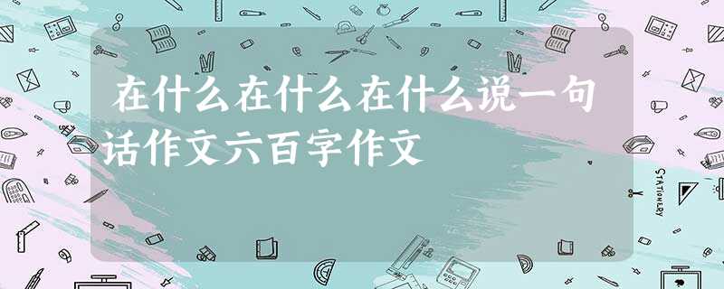 在什么在什么在什么说一句话作文六百字作文 在什么在什么在什么说一句话作文六百字作文