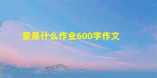 爱是什么作业600字作文 爱是什么作业600字作文