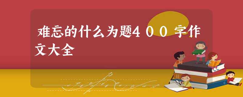 难忘的什么为题400字作文大全 难忘的什么为题400字作文大全