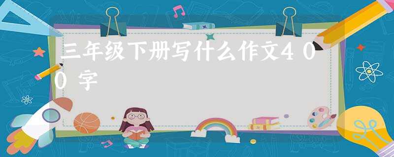 三年级下册写什么作文400字 三年级下册写什么作文400字