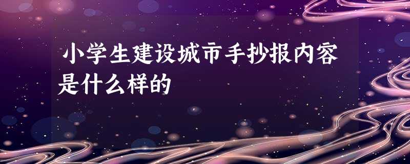 小学生建设城市手抄报内容是什么样的 小学生建设城市手抄报内容是什么样的