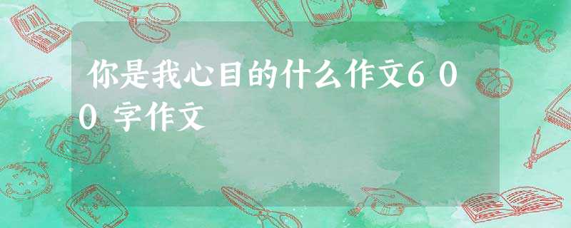 你是我心目的什么作文600字作文 你是我心目的什么作文600字作文
