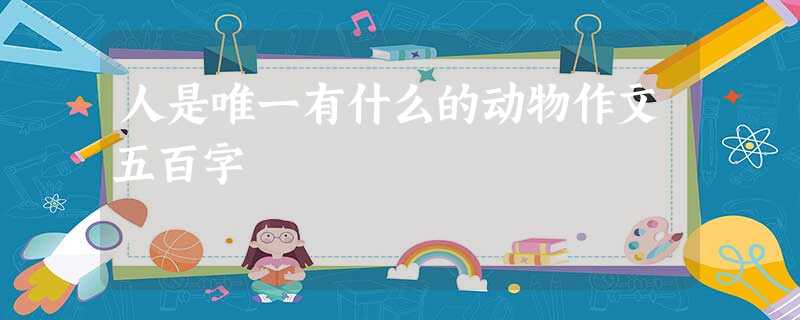 人是唯一有什么的动物作文五百字 人是唯一有什么的动物作文五百字