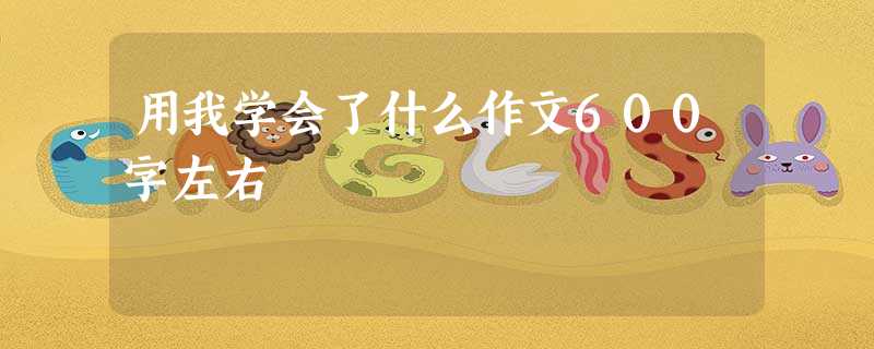 用我学会了什么作文600字左右 用我学会了什么作文600字左右