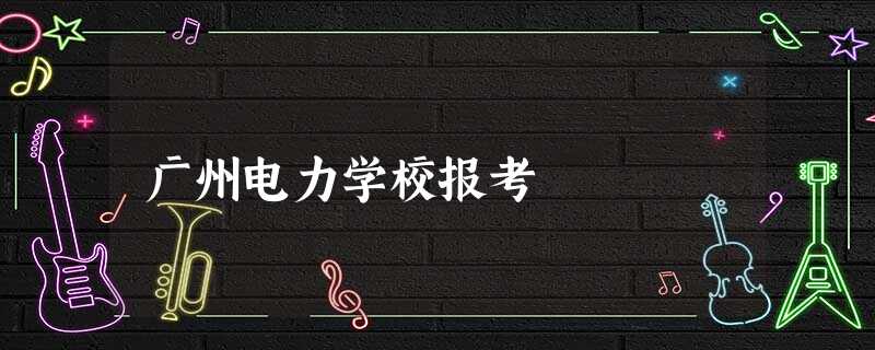 广州电力学校报考 广州电力学校报考