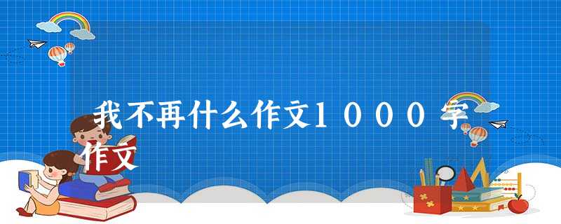我不再什么作文1000字作文 我不再什么作文1000字作文