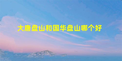 大唐盘山和国华盘山哪个好 大唐盘山和国华盘山哪个好