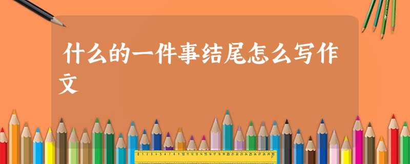 什么的一件事结尾怎么写作文 什么的一件事结尾怎么写作文