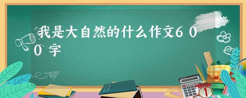 我是大自然的什么作文600字 我是大自然的什么作文600字