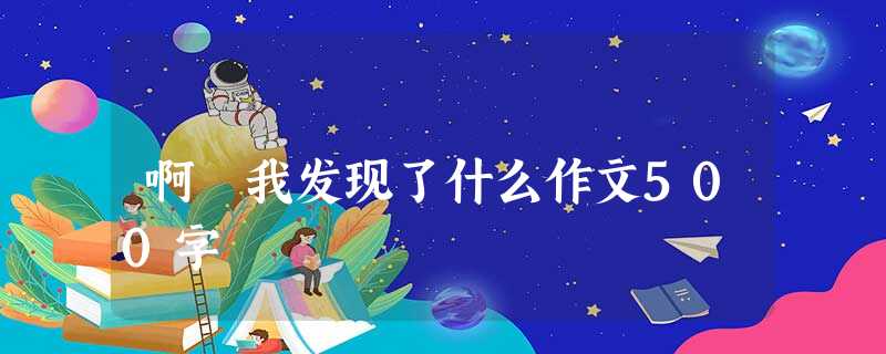 啊 我发现了什么作文500字 啊 我发现了什么作文500字
