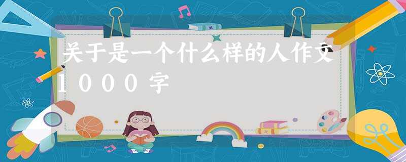 关于是一个什么样的人作文1000字 关于是一个什么样的人作文1000字