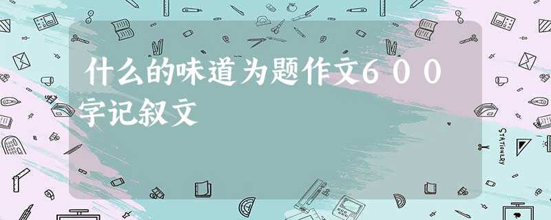 什么的味道为题作文600字记叙文 什么的味道为题作文600字记叙文