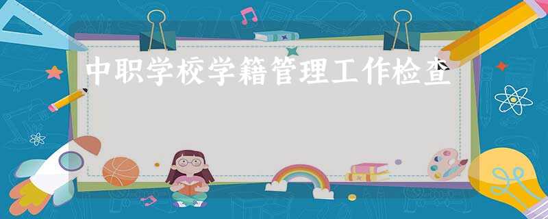 中职学校学籍管理工作检查 中职学校学籍管理工作检查