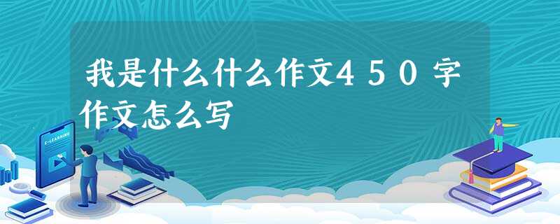 我是什么什么作文450字作文怎么写 我是什么什么作文450字作文怎么写