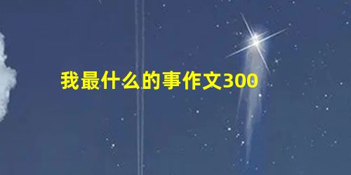 我最什么的事作文300 我最什么的事作文300