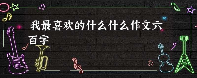 我最喜欢的什么什么作文六百字 我最喜欢的什么什么作文六百字