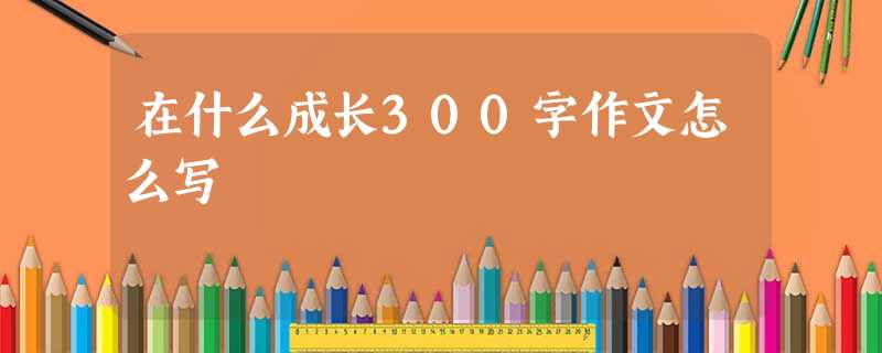 在什么成长300字作文怎么写 在什么成长300字作文怎么写