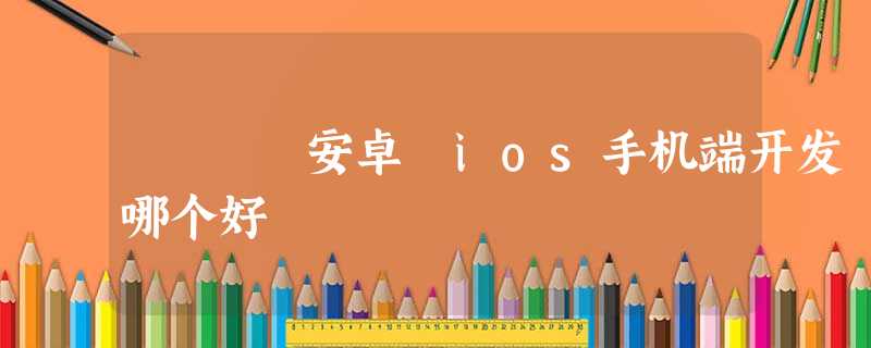 安卓 ios手机端开发 哪个好 安卓 ios手机端开发 哪个好