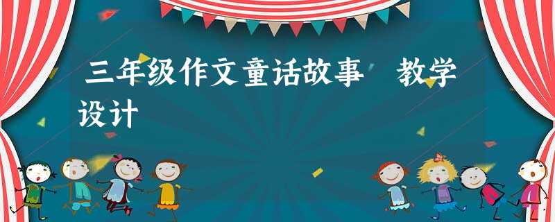 三年级作文童话故事 教学设计 三年级作文童话故事 教学设计