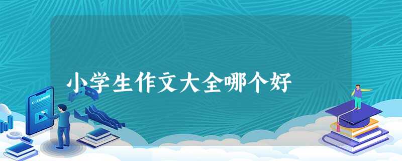 小学生作文大全哪个好 小学生作文大全哪个好
