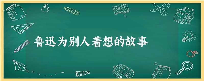 鲁迅为别人着想的故事 鲁迅为别人着想的故事