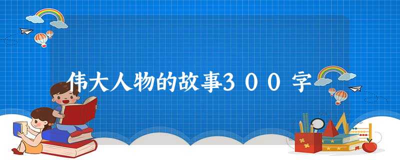 伟大人物的故事300字 伟大人物的故事300字