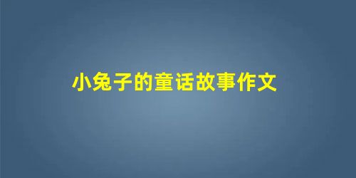 小兔子的童话故事作文 小兔子的童话故事作文