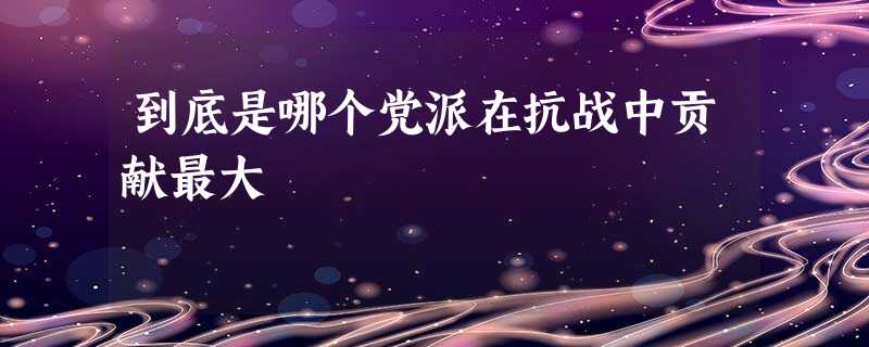 到底是哪个党派在抗战中贡献最大 到底是哪个党派在抗战中贡献最大