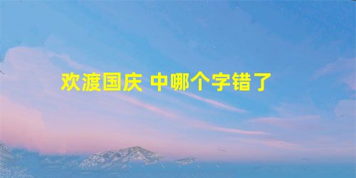 欢渡国庆 中哪个字错了 欢渡国庆 中哪个字错了