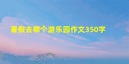 暑假去哪个游乐园作文350字 暑假去哪个游乐园作文350字