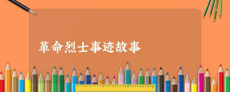 革命烈士事迹故事 革命烈士事迹故事