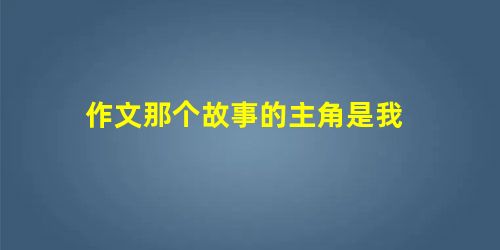 作文那个故事的主角是我 作文那个故事的主角是我