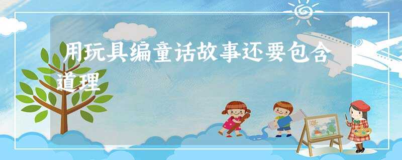 用玩具编童话故事还要包含道理 用玩具编童话故事还要包含道理