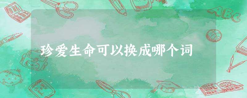 珍爱生命可以换成哪个词 珍爱生命可以换成哪个词