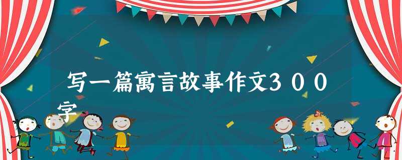 写一篇寓言故事作文300字 写一篇寓言故事作文300字