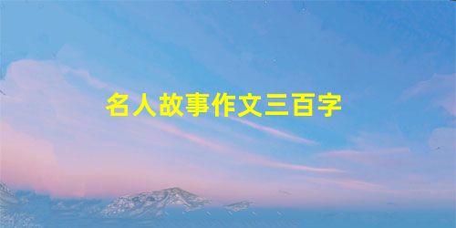 名人故事作文三百字 名人故事作文三百字