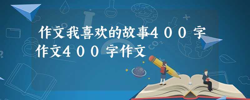 作文我喜欢的故事400字作文400字作文 作文我喜欢的故事400字作文400字作文