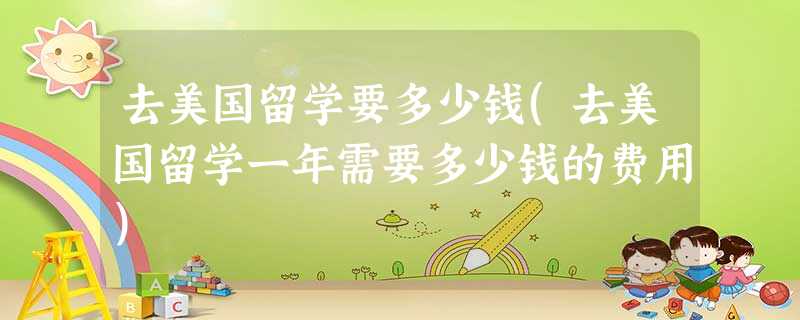 去美国留学要多少钱(去美国留学一年需要多少钱的费用) 去美国留学要多少钱(去美国留学一年需要多少钱的费用)