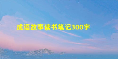 成语故事读书笔记300字 成语故事读书笔记300字