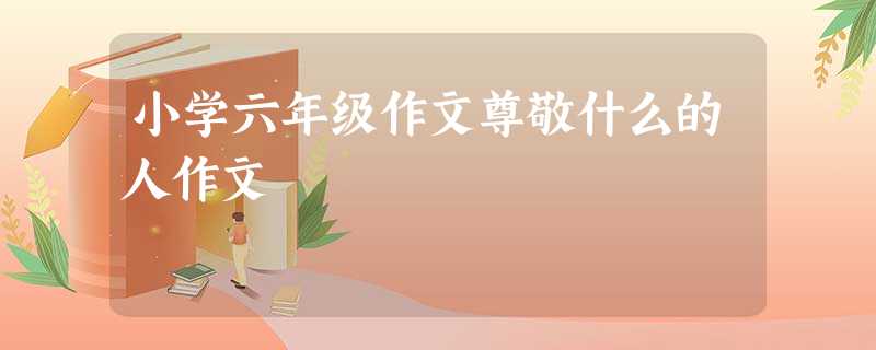 小学六年级作文尊敬什么的人作文 小学六年级作文尊敬什么的人作文